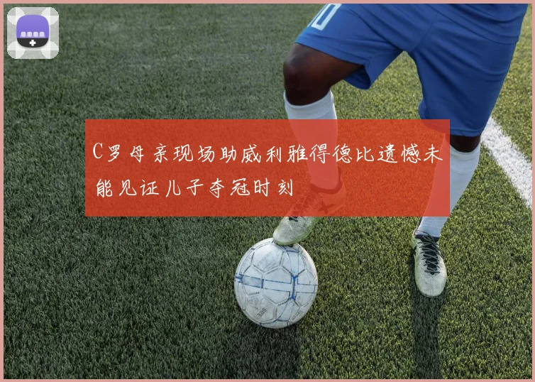 C罗母亲现场助威利雅得德比遗憾未能见证儿子夺冠时刻